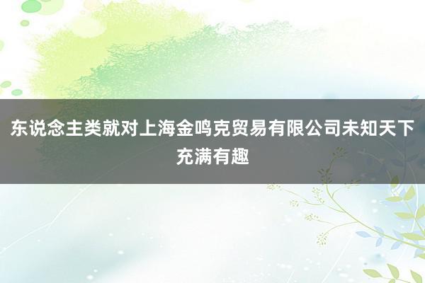 东说念主类就对上海金鸣克贸易有限公司未知天下充满有趣