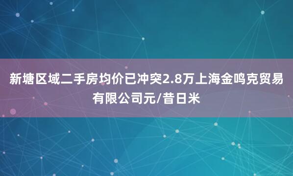 新塘区域二手房均价已冲突2.8万上海金鸣克贸易有限公司元/昔日米