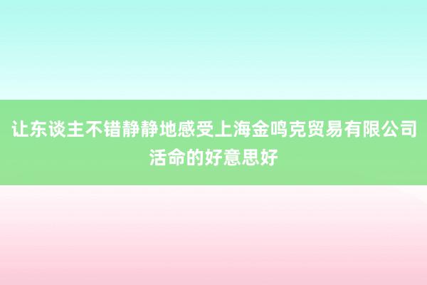 让东谈主不错静静地感受上海金鸣克贸易有限公司活命的好意思好
